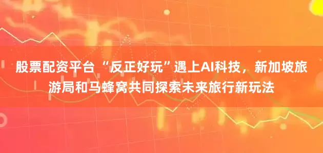 股票配资平台 “反正好玩”遇上AI科技，新加坡旅游局和马蜂窝共同探索未来旅行新玩法