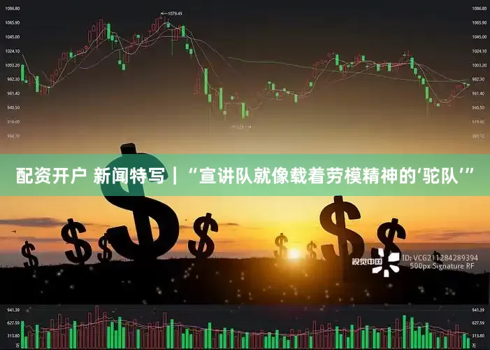 配资开户 新闻特写｜“宣讲队就像载着劳模精神的‘驼队’”