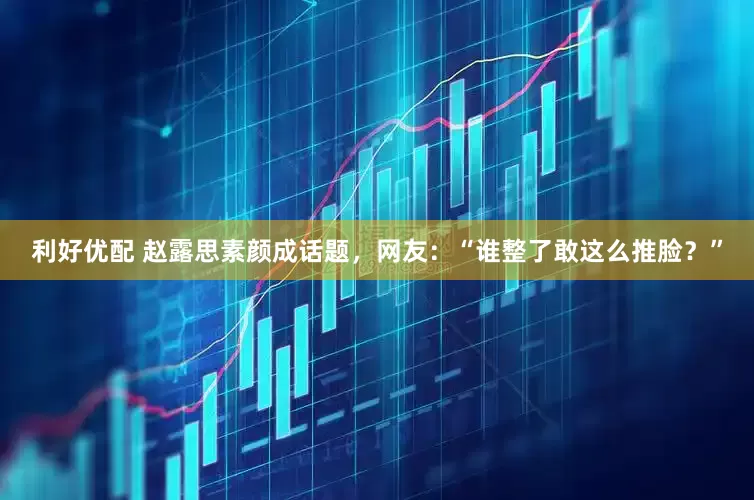 利好优配 赵露思素颜成话题，网友：“谁整了敢这么推脸？”