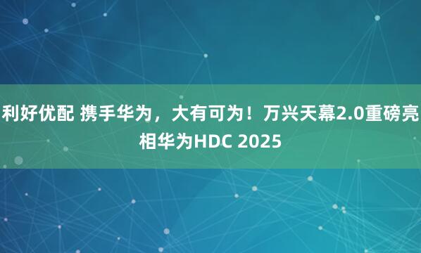 利好优配 携手华为，大有可为！万兴天幕2.0重磅亮相华为HDC 2025