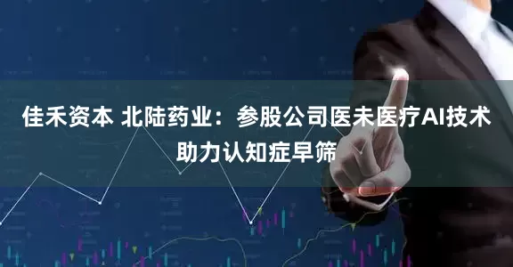 佳禾资本 北陆药业：参股公司医未医疗AI技术助力认知症早筛