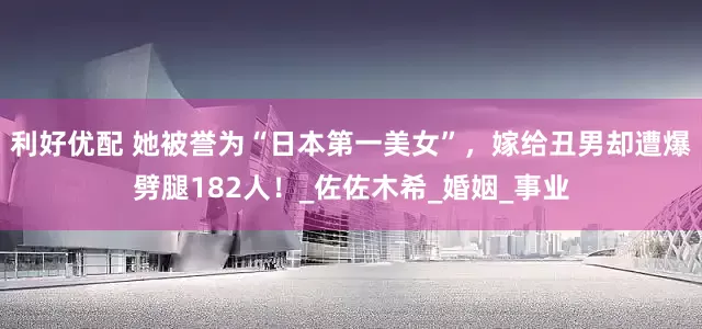 利好优配 她被誉为“日本第一美女”，嫁给丑男却遭爆劈腿182人！_佐佐木希_婚姻_事业