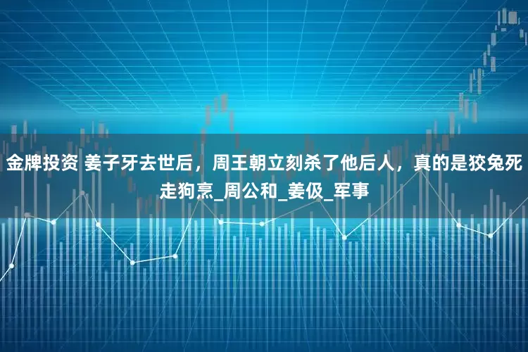 金牌投资 姜子牙去世后，周王朝立刻杀了他后人，真的是狡兔死走狗烹_周公和_姜伋_军事