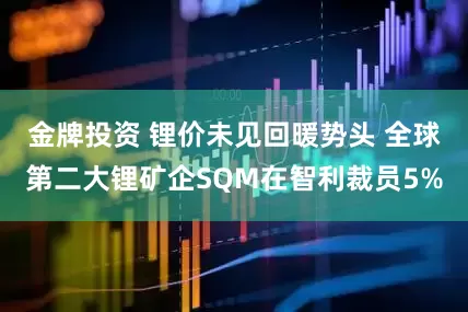 金牌投资 锂价未见回暖势头 全球第二大锂矿企SQM在智利裁员5%