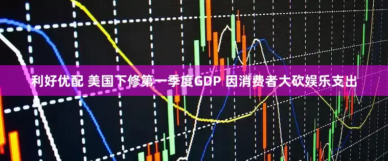 利好优配 美国下修第一季度GDP 因消费者大砍娱乐支出