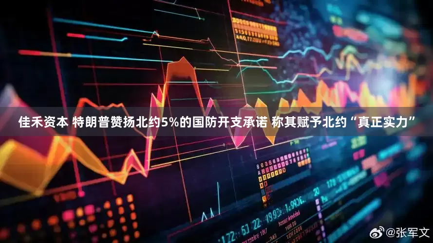 佳禾资本 特朗普赞扬北约5%的国防开支承诺 称其赋予北约“真正实力”