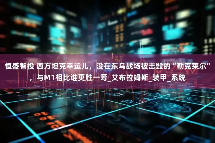 恒盛智投 西方坦克幸运儿，没在东乌战场被击毁的“勒克莱尔”，与M1相比谁更胜一筹_艾布拉姆斯_装甲_系统
