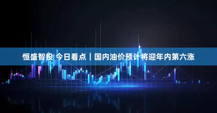 恒盛智投 今日看点｜国内油价预计将迎年内第六涨