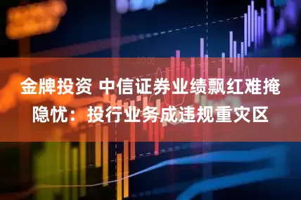 金牌投资 中信证券业绩飘红难掩隐忧：投行业务成违规重灾区