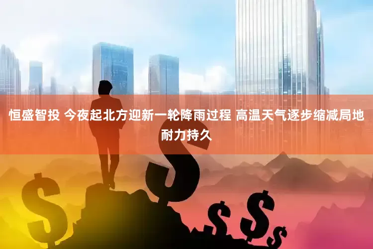 恒盛智投 今夜起北方迎新一轮降雨过程 高温天气逐步缩减局地耐力持久
