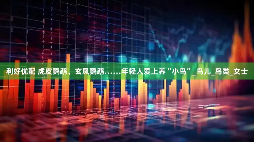 利好优配 虎皮鹦鹉、玄凤鹦鹉……年轻人爱上养“小鸟”_鸟儿_鸟类_女士