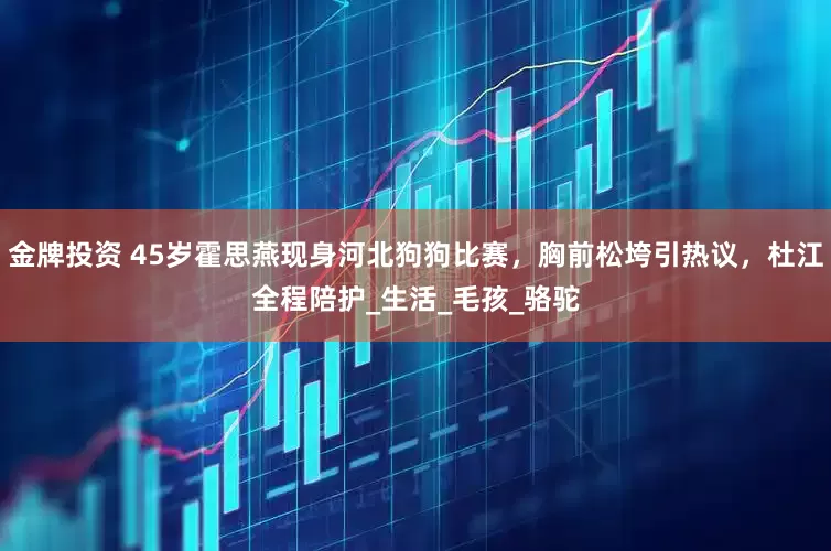 金牌投资 45岁霍思燕现身河北狗狗比赛，胸前松垮引热议，杜江全程陪护_生活_毛孩_骆驼