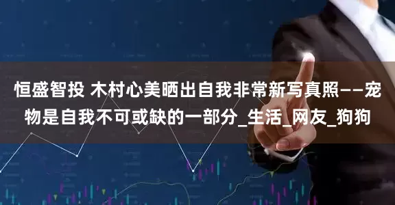 恒盛智投 木村心美晒出自我非常新写真照——宠物是自我不可或缺的一部分_生活_网友_狗狗