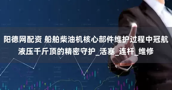 阳德网配资 船舶柴油机核心部件维护过程中冠航液压千斤顶的精密守护_活塞_连杆_维修