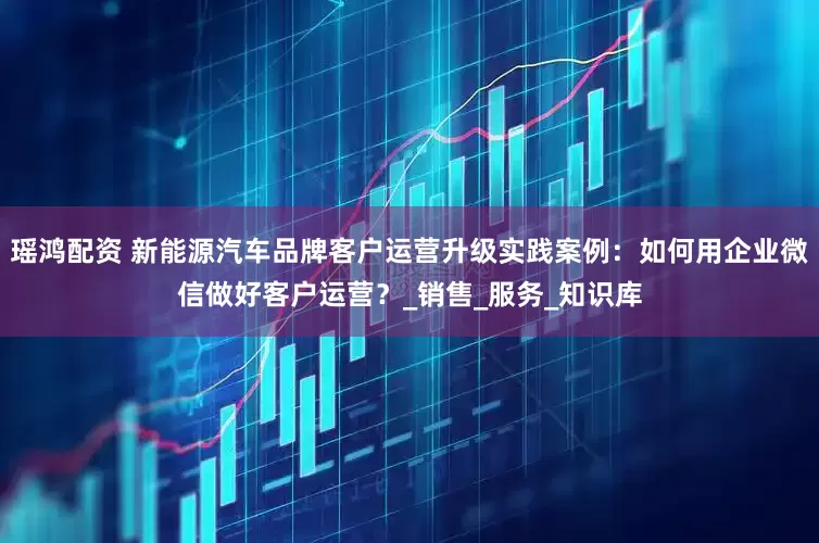 瑶鸿配资 新能源汽车品牌客户运营升级实践案例：如何用企业微信做好客户运营？_销售_服务_知识库