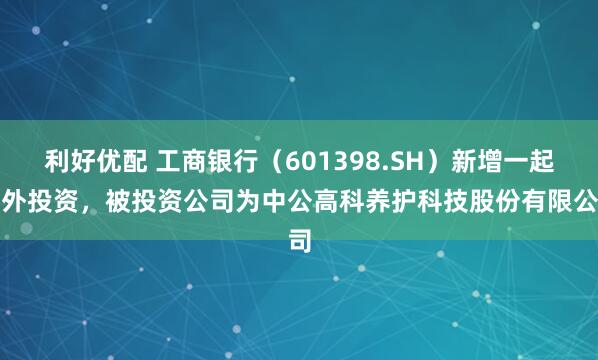 利好优配 工商银行（601398.SH）新增一起对外投资，被投资公司为中公高科养护科技股份有限公司